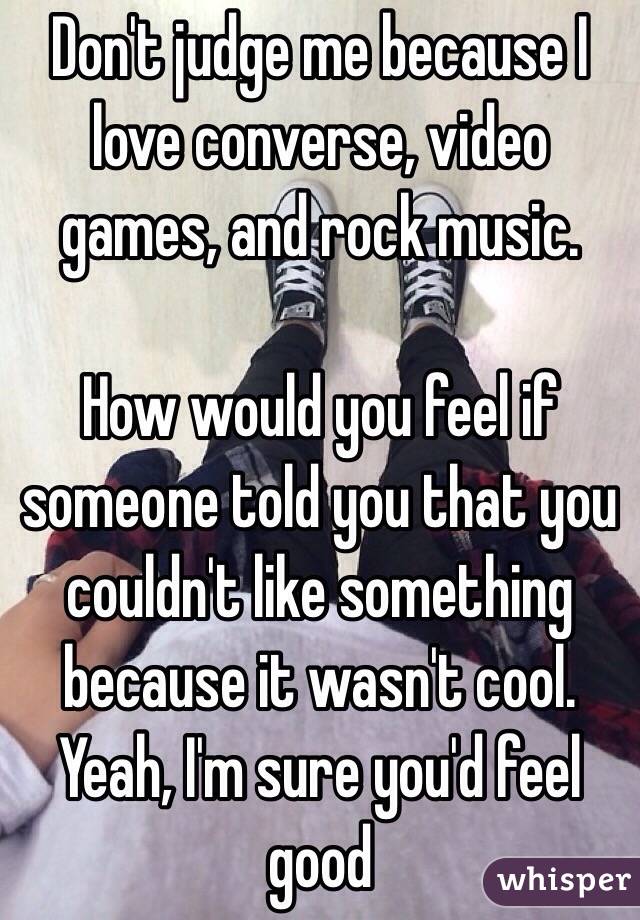 Don't judge me because I love converse, video games, and rock music.

How would you feel if someone told you that you couldn't like something because it wasn't cool. Yeah, I'm sure you'd feel good