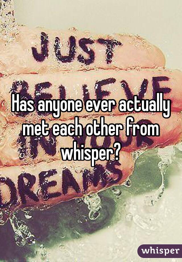 Has anyone ever actually met each other from whisper?