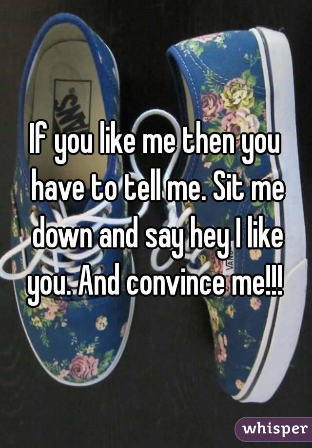 If you like me then you have to tell me. Sit me down and say hey I like you. And convince me!!! 
