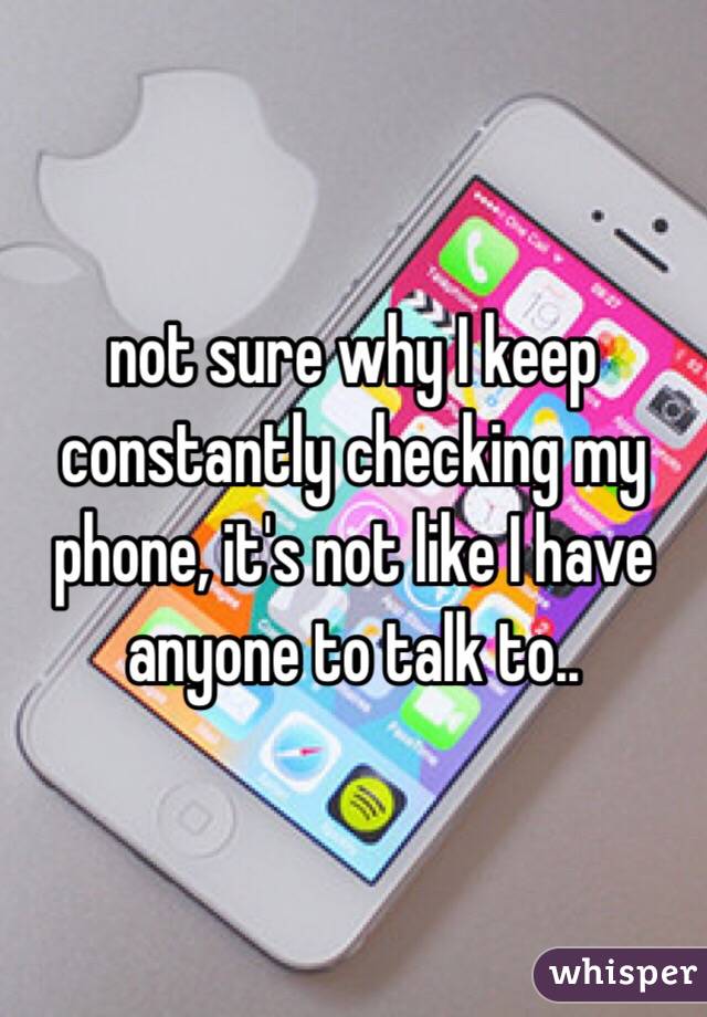 not sure why I keep constantly checking my phone, it's not like I have anyone to talk to..