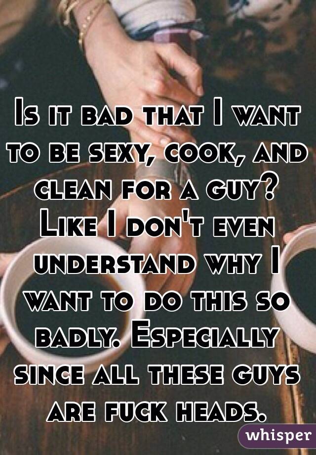 Is it bad that I want to be sexy, cook, and clean for a guy? Like I don't even understand why I want to do this so badly. Especially since all these guys are fuck heads.