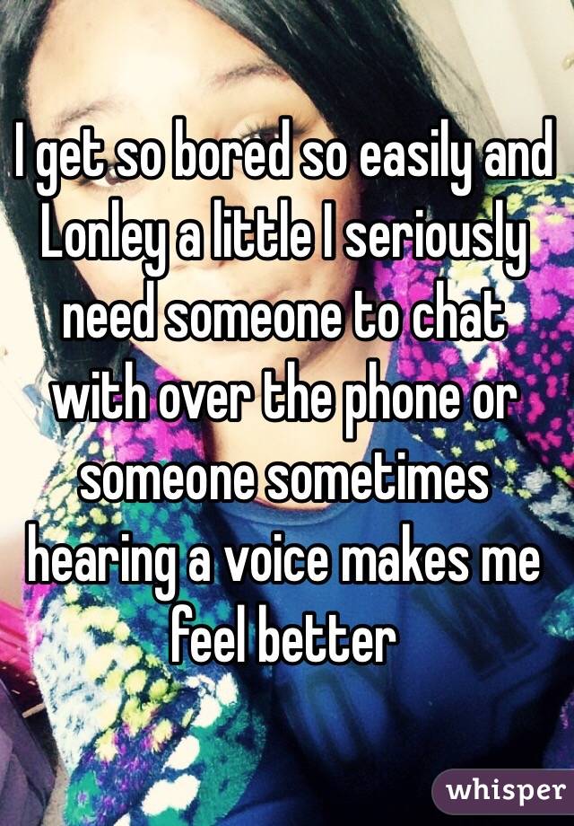 I get so bored so easily and Lonley a little I seriously need someone to chat with over the phone or someone sometimes hearing a voice makes me feel better 