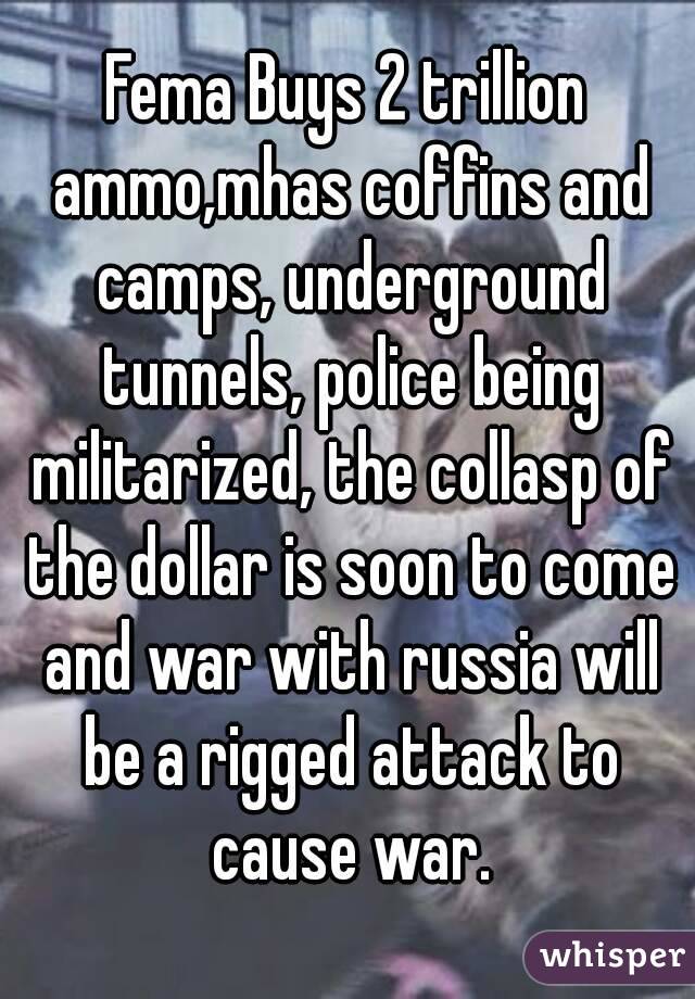 Fema Buys 2 trillion ammo,mhas coffins and camps, underground tunnels, police being militarized, the collasp of the dollar is soon to come and war with russia will be a rigged attack to cause war.