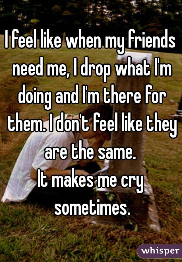 I feel like when my friends need me, I drop what I'm doing and I'm there for them. I don't feel like they are the same. 
It makes me cry sometimes.