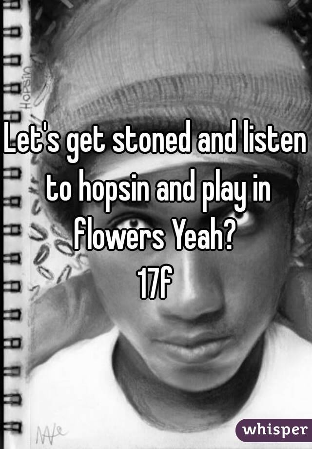 Let's get stoned and listen to hopsin and play in flowers Yeah? 
17f
