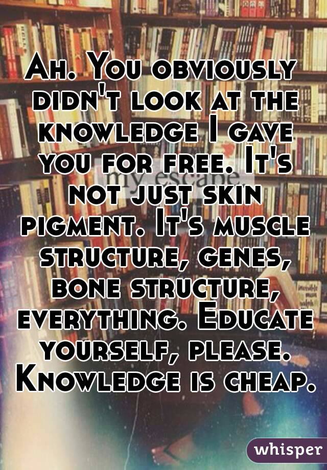 Ah. You obviously didn't look at the knowledge I gave you for free. It's not just skin pigment. It's muscle structure, genes, bone structure, everything. Educate yourself, please. Knowledge is cheap. 
