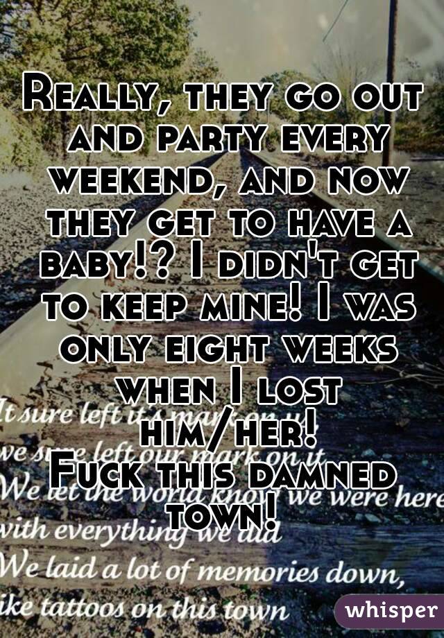 Really, they go out and party every weekend, and now they get to have a baby!? I didn't get to keep mine! I was only eight weeks when I lost him/her!
Fuck this damned town! 