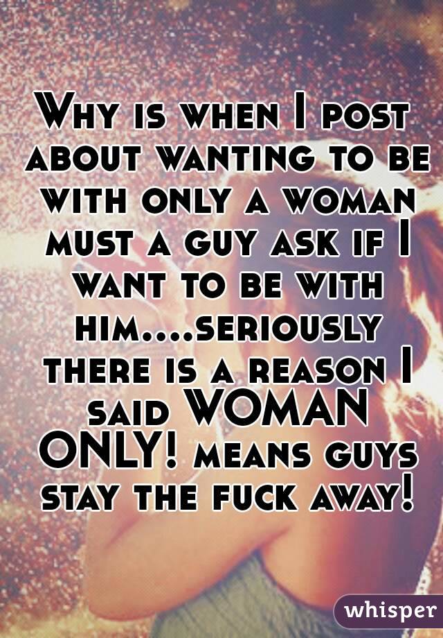 Why is when I post about wanting to be with only a woman must a guy ask if I want to be with him....seriously there is a reason I said WOMAN ONLY! means guys stay the fuck away!