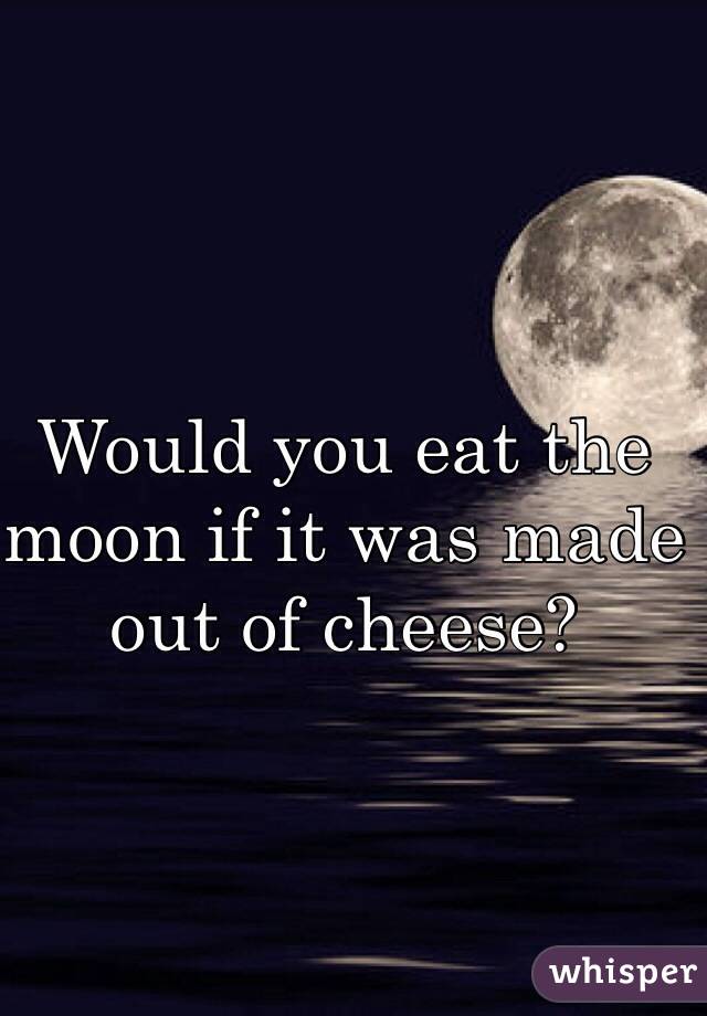 Would you eat the moon if it was made out of cheese?
