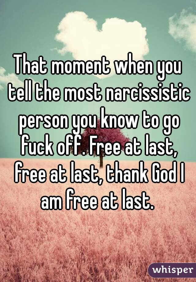 That moment when you tell the most narcissistic person you know to go fuck off. Free at last, free at last, thank God I am free at last. 