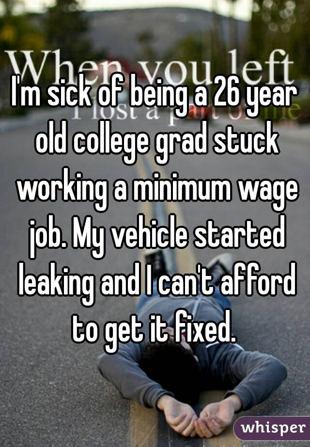 I'm sick of being a 26 year old college grad stuck working a minimum wage job. My vehicle started leaking and I can't afford to get it fixed. 