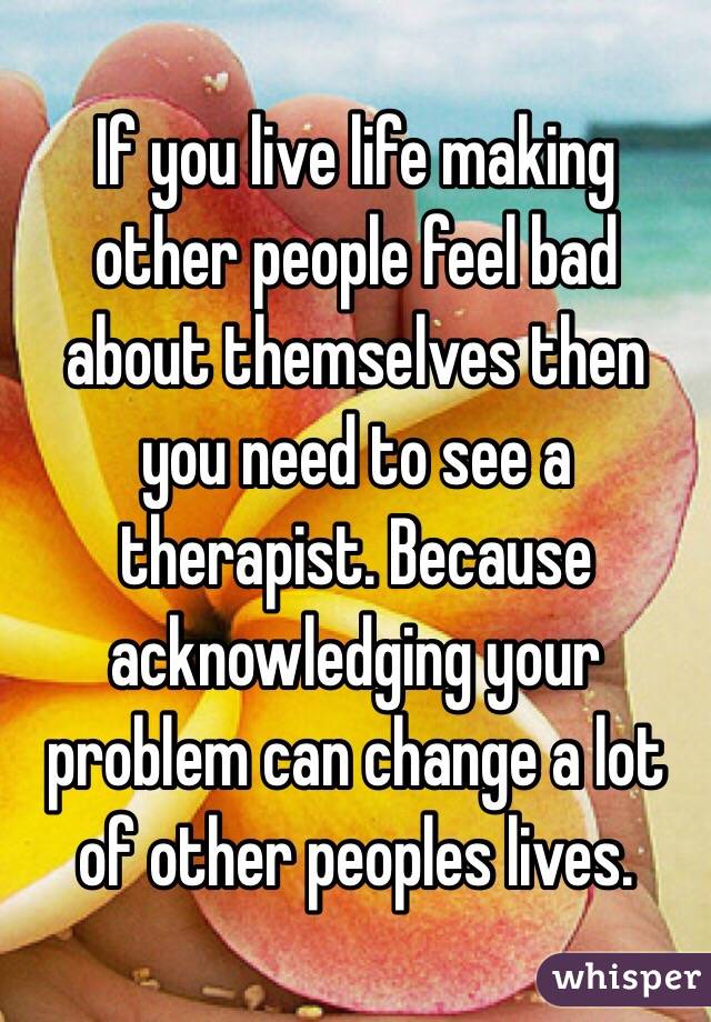 If you live life making other people feel bad about themselves then you need to see a therapist. Because acknowledging your problem can change a lot of other peoples lives.