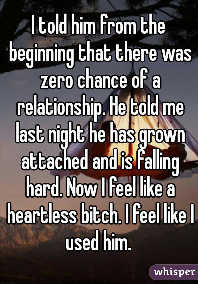 I told him from the beginning that there was zero chance of a relationship. He told me last night he has grown attached and is falling hard. Now I feel like a heartless bitch. I feel like I used him. 