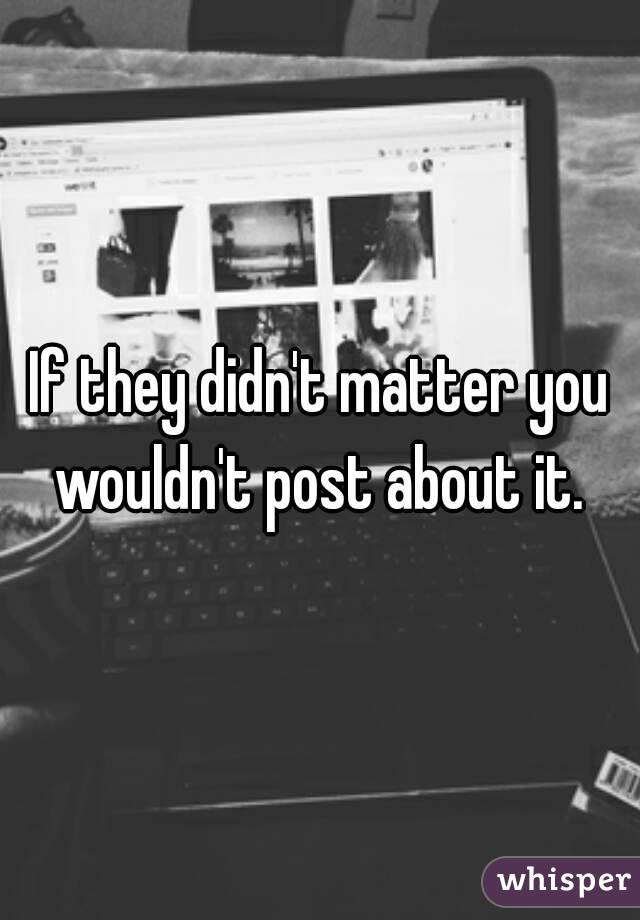 If they didn't matter you wouldn't post about it. 