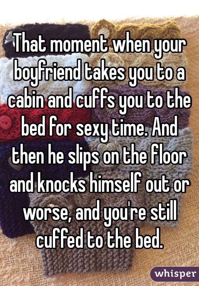 That moment when your boyfriend takes you to a cabin and cuffs you to the bed for sexy time. And then he slips on the floor and knocks himself out or worse, and you're still cuffed to the bed. 