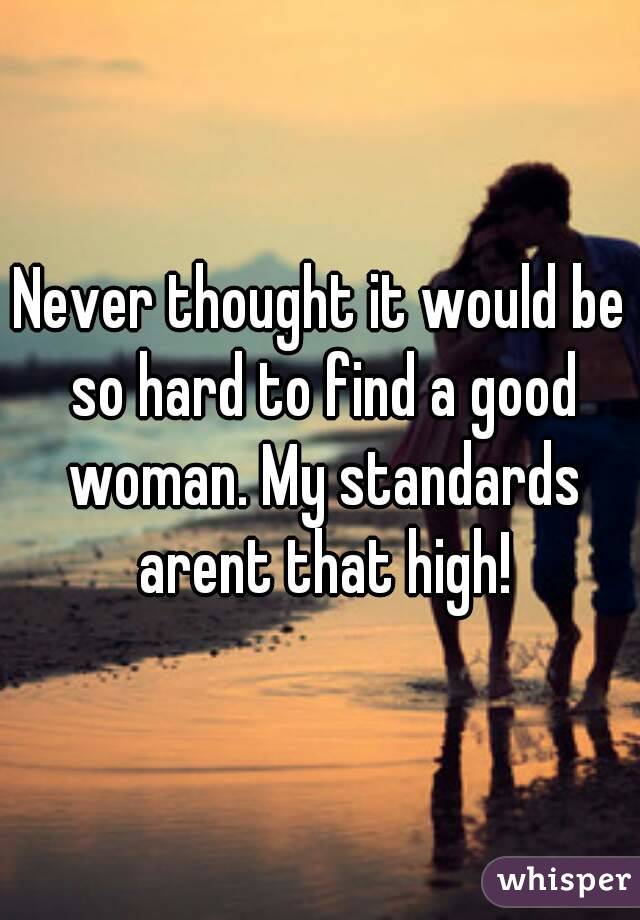 Never thought it would be so hard to find a good woman. My standards arent that high!