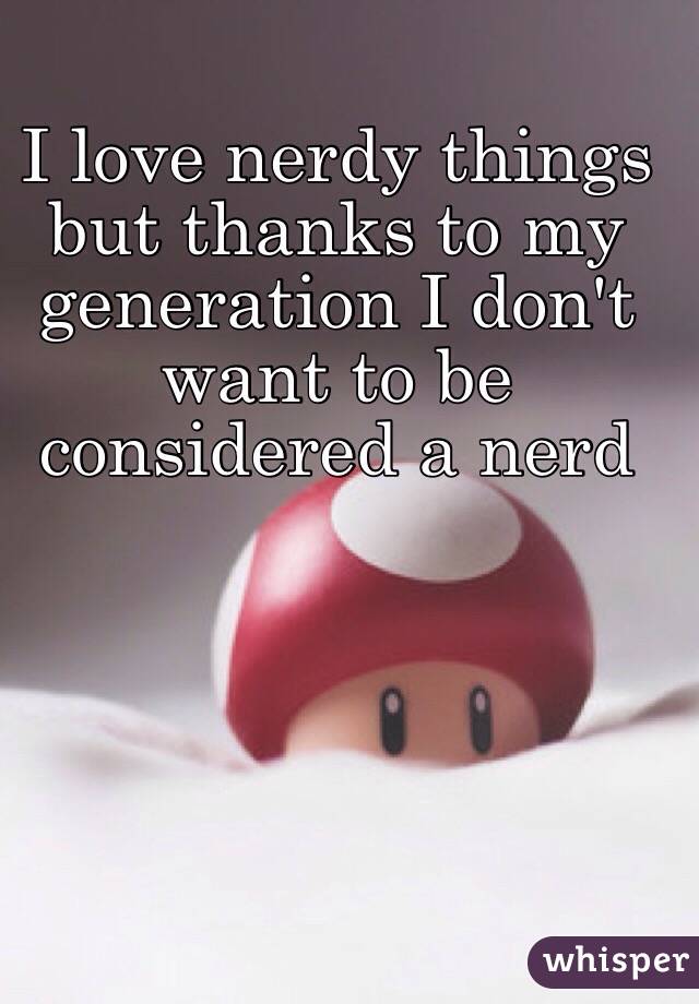 I love nerdy things but thanks to my generation I don't want to be considered a nerd