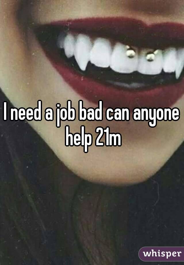 I need a job bad can anyone help 21m