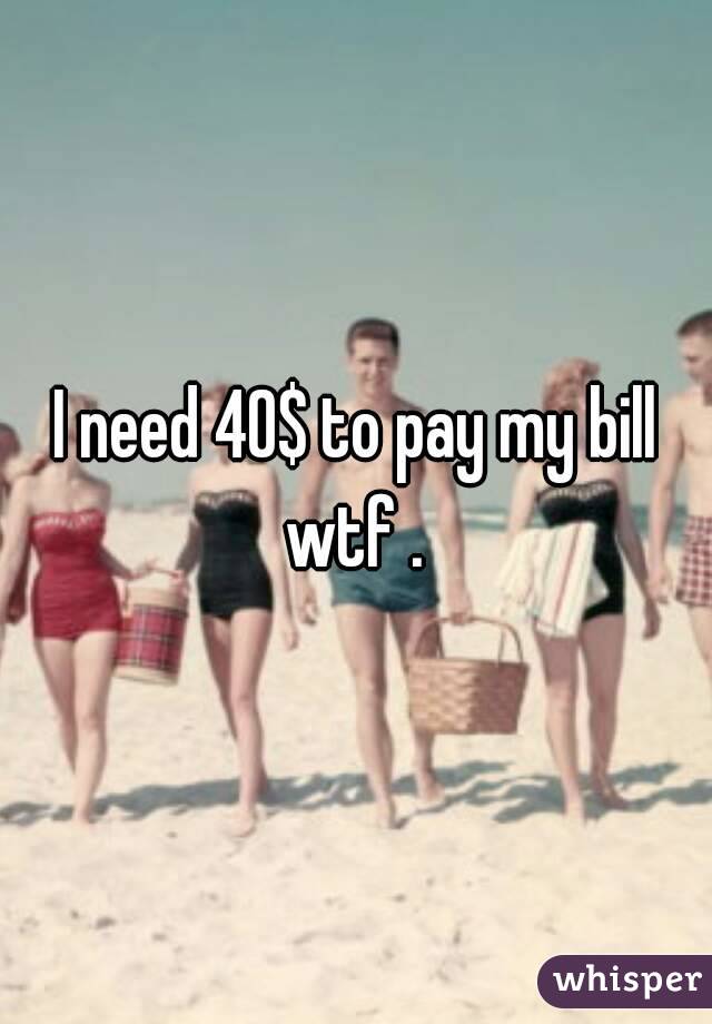 I need 40$ to pay my bill wtf . 