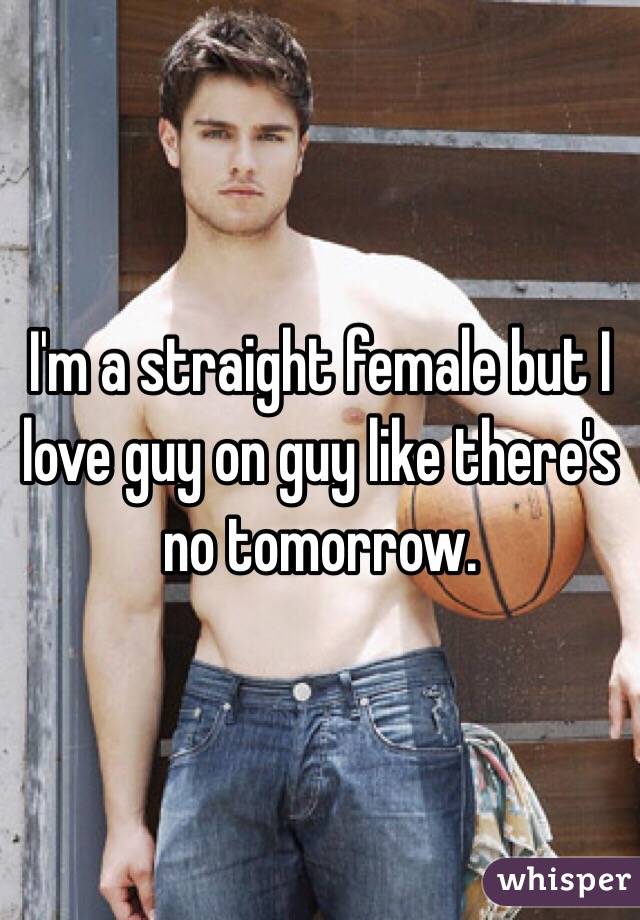 I'm a straight female but I love guy on guy like there's no tomorrow. 