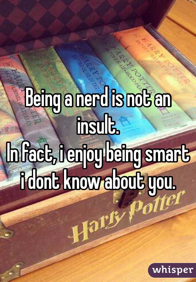 Being a nerd is not an insult.
In fact, i enjoy being smart i dont know about you.