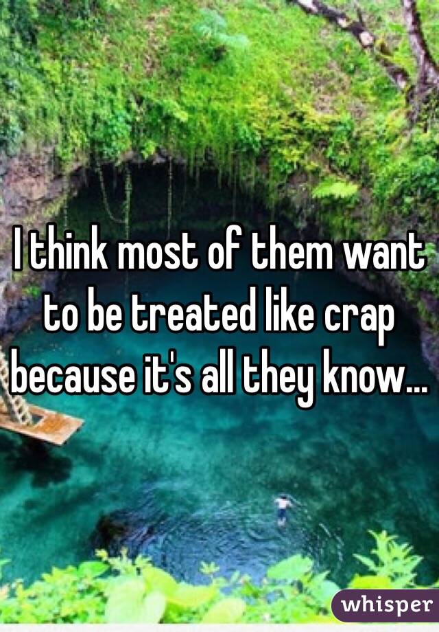 I think most of them want to be treated like crap because it's all they know...
