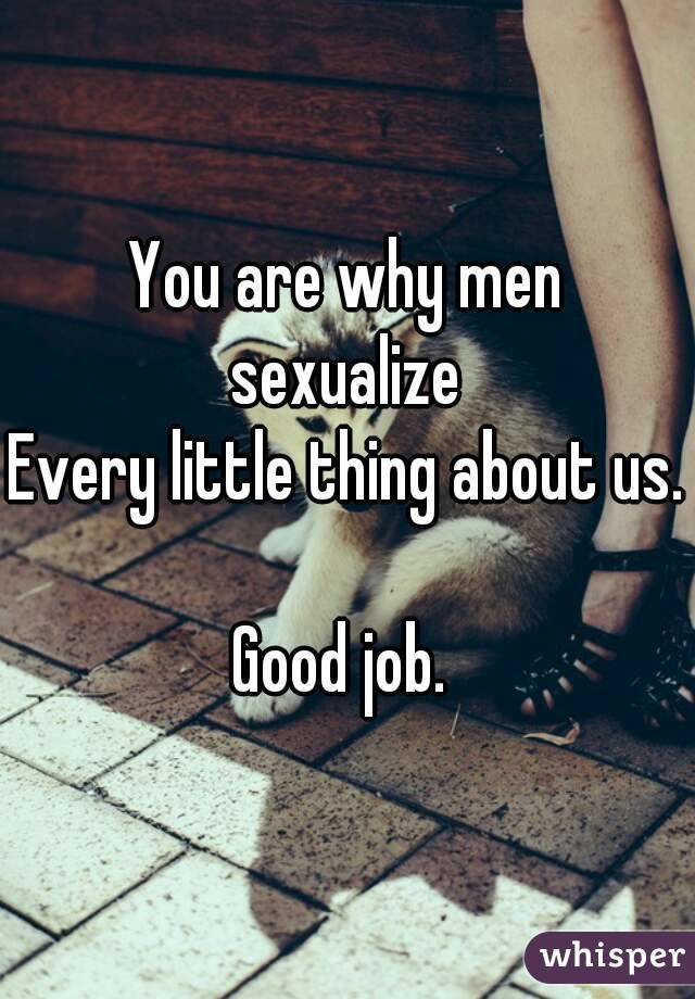 You are why men sexualize 
Every little thing about us. 
Good job. 