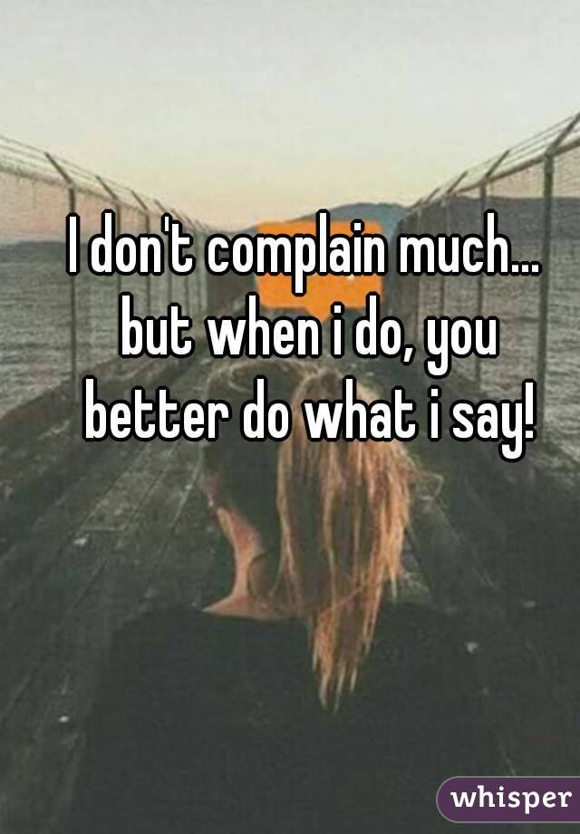 I don't complain much... but when i do, you better do what i say!