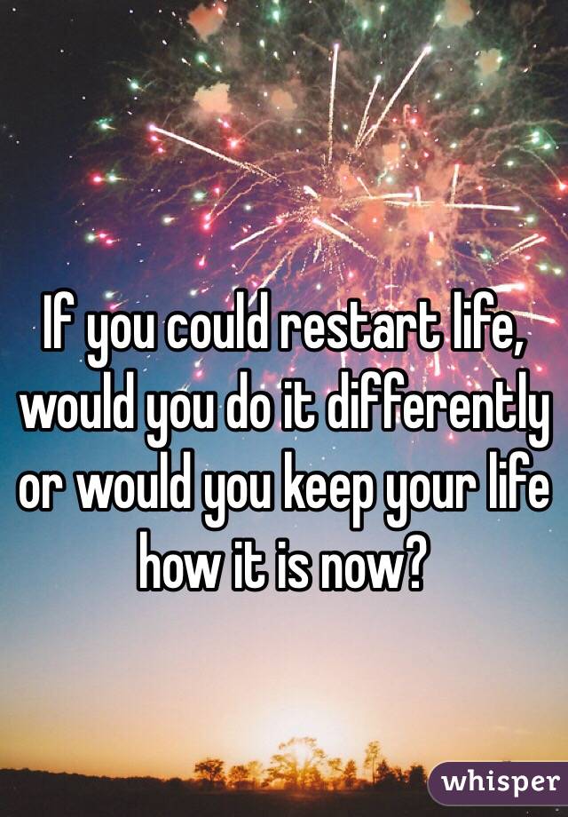 If you could restart life, would you do it differently or would you keep your life how it is now?