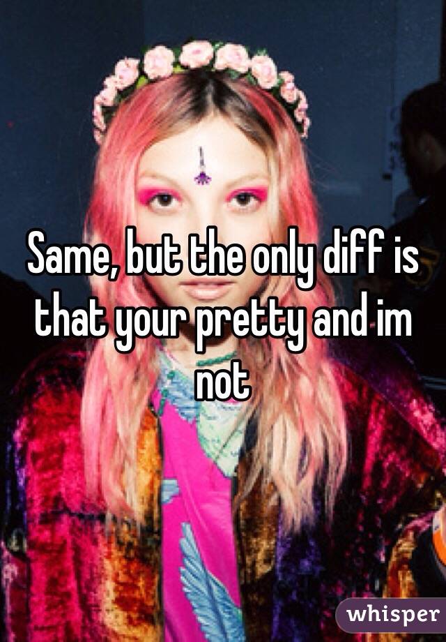 Same, but the only diff is that your pretty and im not 