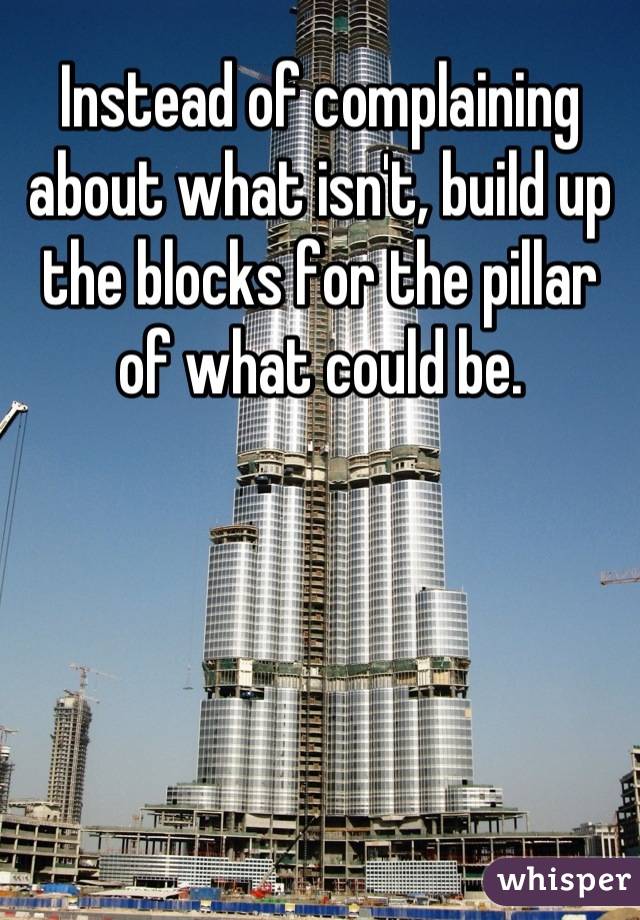 Instead of complaining about what isn't, build up the blocks for the pillar of what could be.