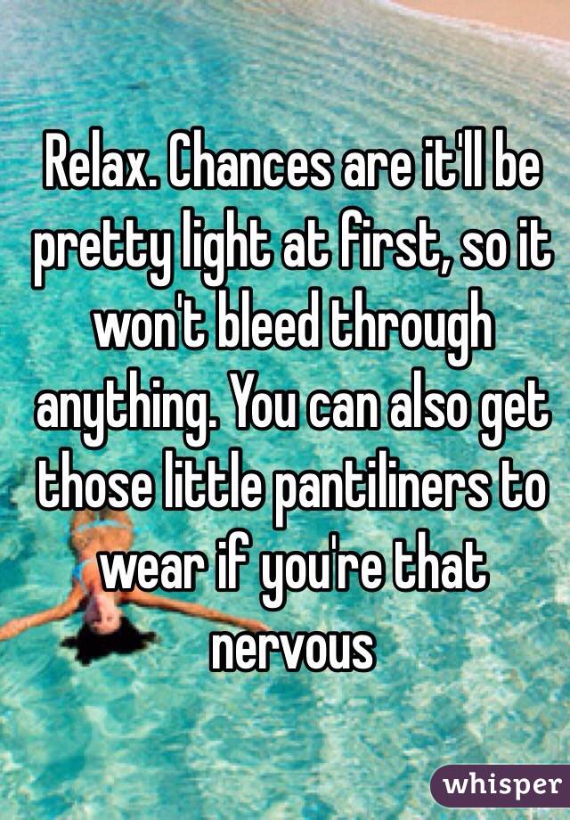 Relax. Chances are it'll be pretty light at first, so it won't bleed through anything. You can also get those little pantiliners to wear if you're that nervous 