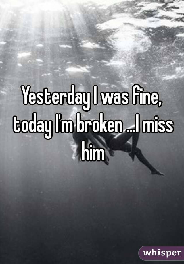 Yesterday I was fine, today I'm broken ...I miss him