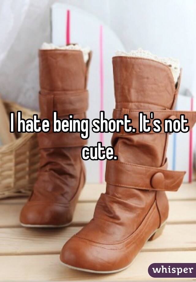 I hate being short. It's not cute.