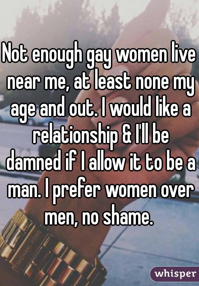 Not enough gay women live near me, at least none my age and out. I would like a relationship & I'll be damned if I allow it to be a man. I prefer women over men, no shame. 
