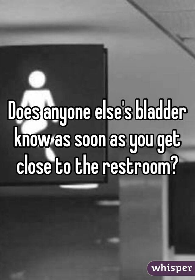 Does anyone else's bladder know as soon as you get close to the restroom?