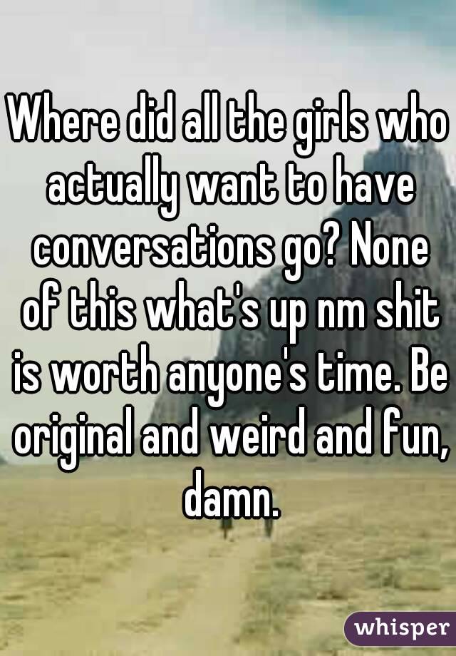 Where did all the girls who actually want to have conversations go? None of this what's up nm shit is worth anyone's time. Be original and weird and fun, damn.