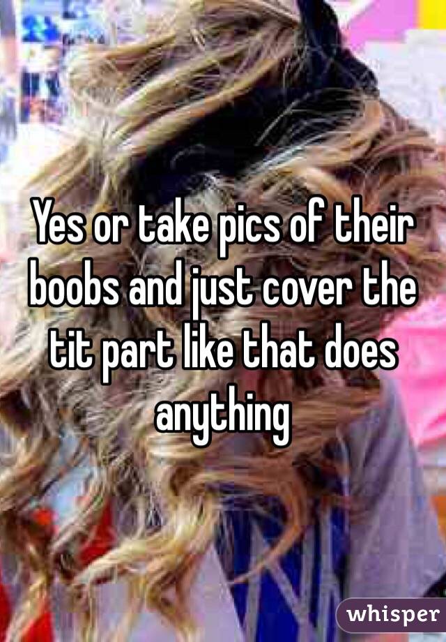 Yes or take pics of their boobs and just cover the tit part like that does anything 