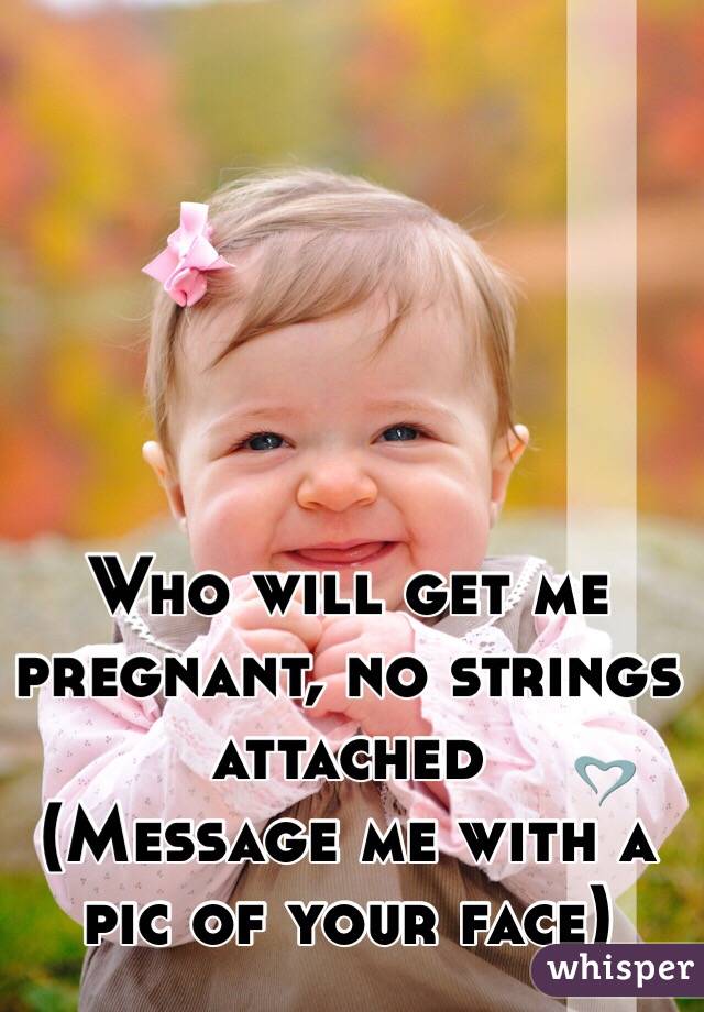 Who will get me pregnant, no strings attached 
(Message me with a pic of your face)