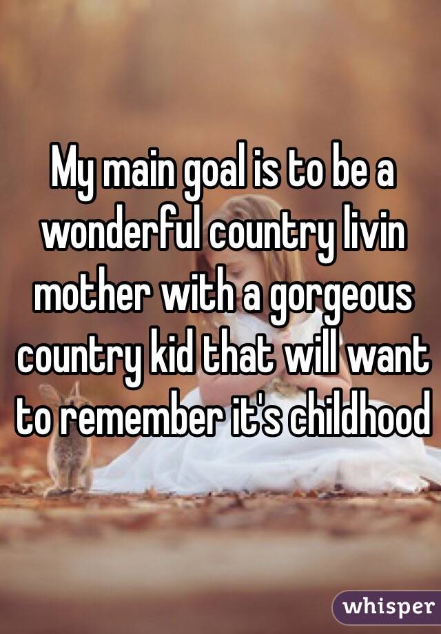 My main goal is to be a wonderful country livin mother with a gorgeous country kid that will want to remember it's childhood