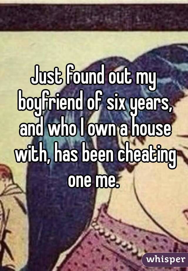 Just found out my boyfriend of six years, and who I own a house with, has been cheating one me. 