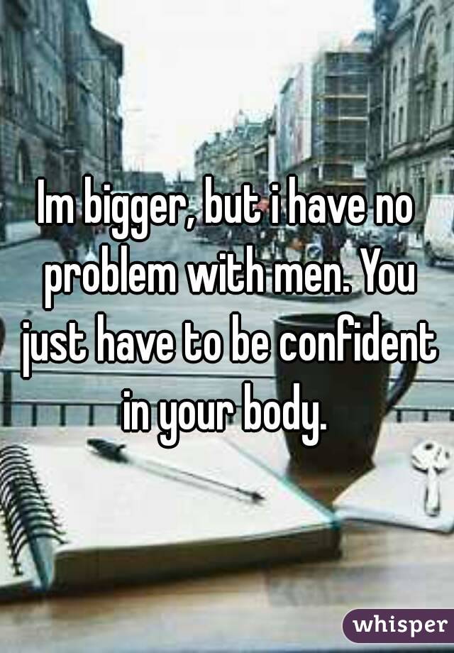 Im bigger, but i have no problem with men. You just have to be confident in your body. 