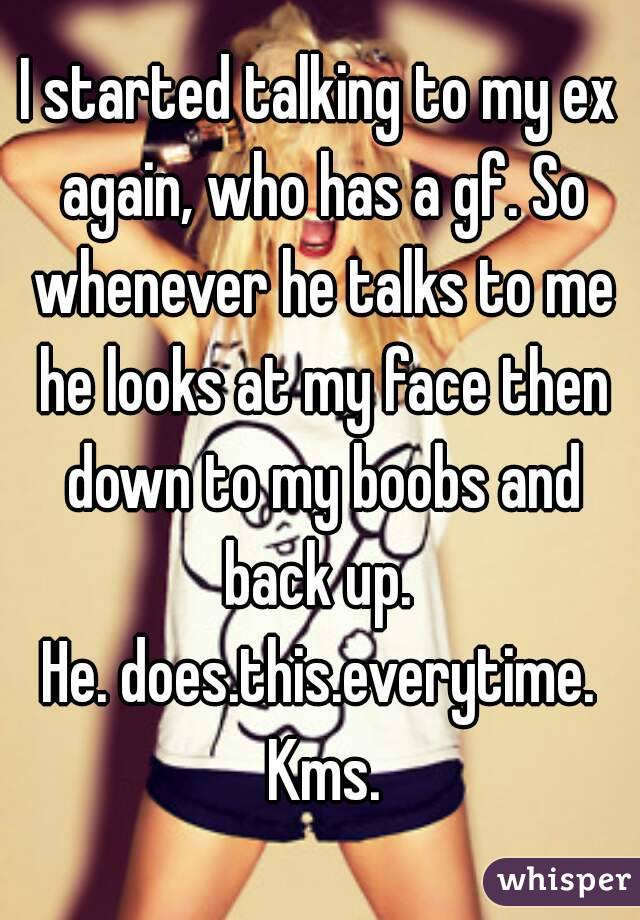 I started talking to my ex again, who has a gf. So whenever he talks to me he looks at my face then down to my boobs and back up. 
He. does.this.everytime. Kms.