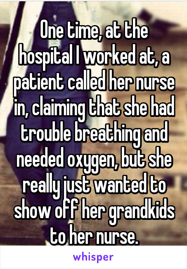 One time, at the hospital I worked at, a patient called her nurse in, claiming that she had trouble breathing and needed oxygen, but she really just wanted to show off her grandkids to her nurse.