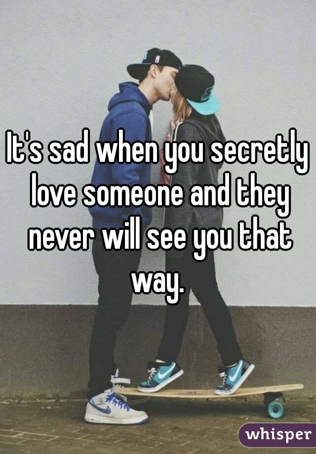 It's sad when you secretly love someone and they never will see you that way. 