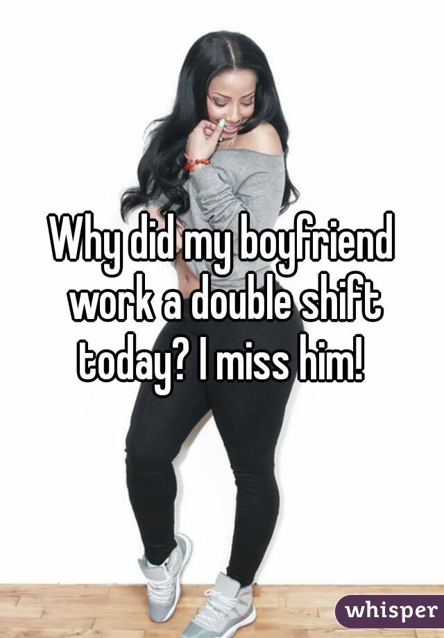 Why did my boyfriend work a double shift today? I miss him! 