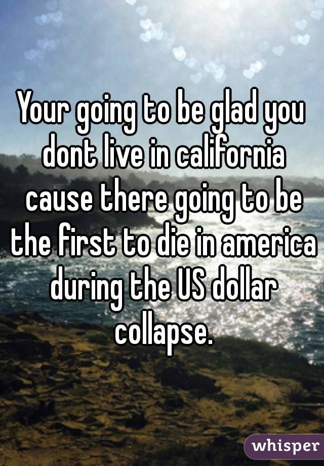Your going to be glad you dont live in california cause there going to be the first to die in america during the US dollar collapse.