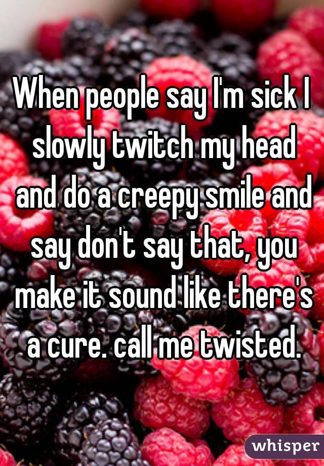 When people say I'm sick I slowly twitch my head and do a creepy smile and say don't say that, you make it sound like there's a cure. call me twisted.