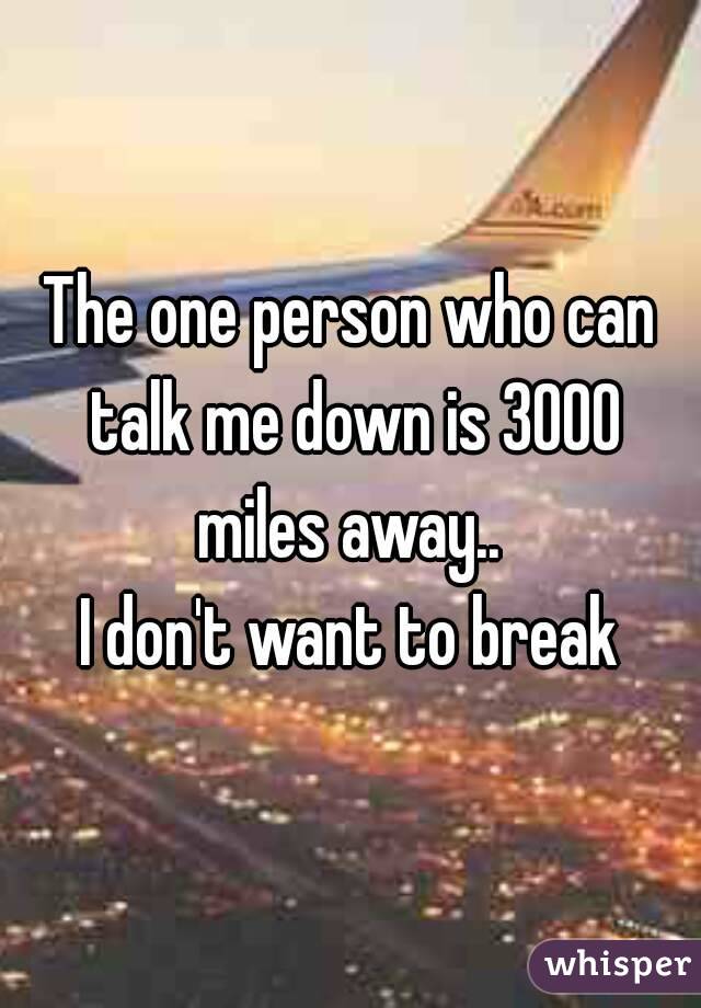 The one person who can talk me down is 3000 miles away.. 
I don't want to break