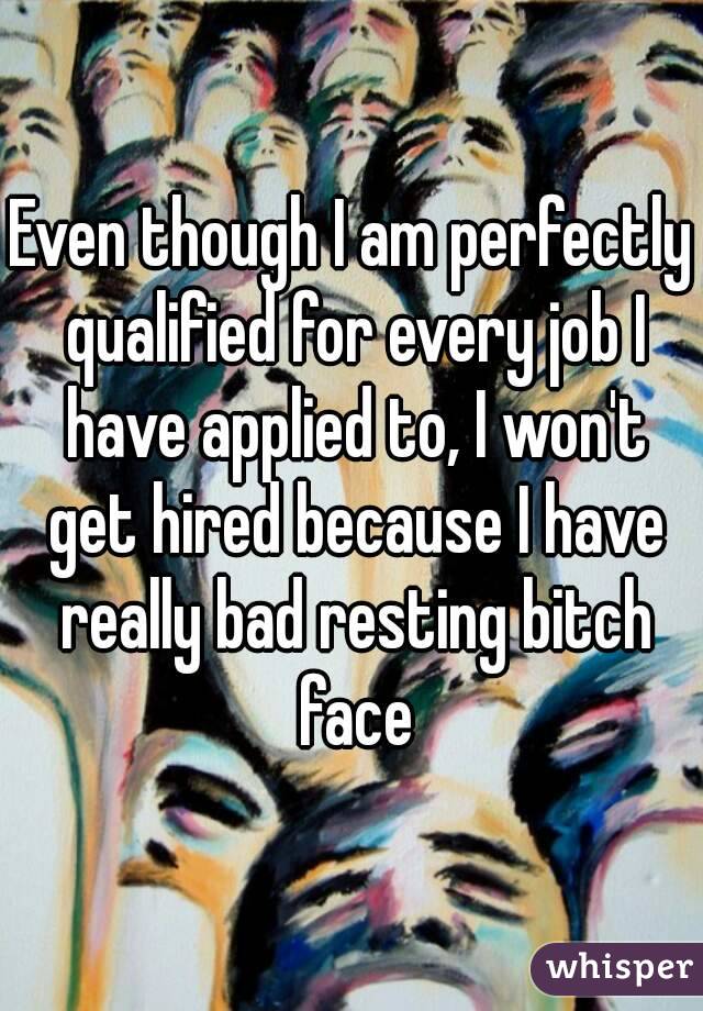 Even though I am perfectly qualified for every job I have applied to, I won't get hired because I have really bad resting bitch face